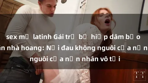 sex mỹ latinh Gái trẻ bị hiếp dâm bạo lực trong căn nhà hoang: Nỗi đau không nguôi của nạn nhân vô tội