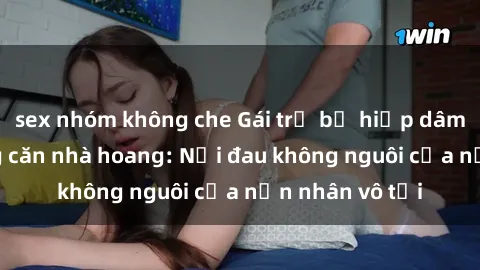 sex nhóm không che Gái trẻ bị hiếp dâm bạo lực trong căn nhà hoang: Nỗi đau không nguôi của nạn nhân vô tội