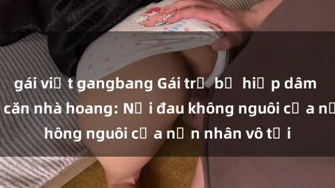 gái việt gangbang Gái trẻ bị hiếp dâm bạo lực trong căn nhà hoang: Nỗi đau không nguôi của nạn nhân vô tội