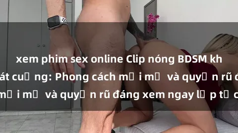 xem phim sex online Clip nóng BDSM khiến người xem phát cuồng: Phong cách mới mẻ và quyến rũ đáng xem ngay lập tức!