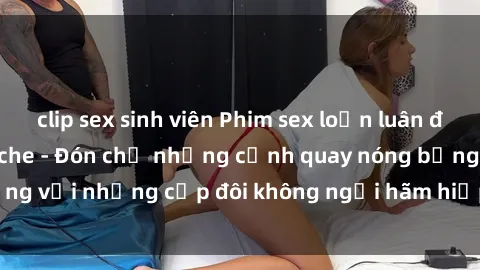 clip sex sinh viên Phim sex loạn luân đầy kích thích không che - Đón chờ những cảnh quay nóng bỏng với những cặp đôi không ngại hãm hiếp gia đình trong lòng