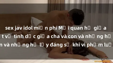 sex jav idol miễn phí Mối quan hệ giữa cha và con: Sự thật về tình dục giữa cha và con và những hệ lụy đáng sợ khi vi phạm luật pháp.