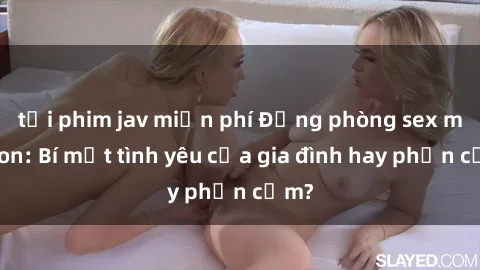 tải phim jav miễn phí Động phòng sex mẹ con: Bí mật tình yêu của gia đình hay phản cảm?