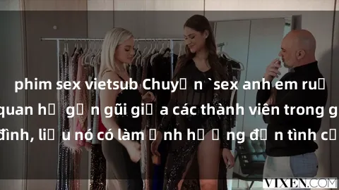 phim sex vietsub Chuyện `sex anh em ruột` - Đề cập đến quan hệ gần gũi giữa các thành viên trong gia đình, liệu nó có làm ảnh hưởng đến tình cảm gia đình hay không?