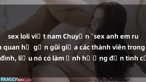 sex loli việt nam Chuyện `sex anh em ruột` - Đề cập đến quan hệ gần gũi giữa các thành viên trong gia đình, liệu nó có làm ảnh hưởng đến tình cảm gia đình hay không?