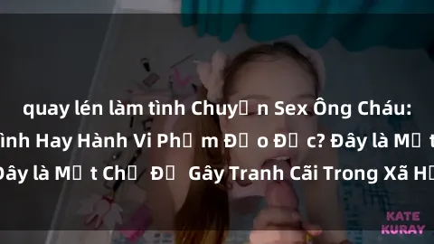 quay lén làm tình Chuyện Sex Ông Cháu: Mối Quan Hệ Gia Đình Hay Hành Vi Phạm Đạo Đức? Đây là Một Chủ Đề Gây Tranh Cãi Trong Xã Hội Hiện Nay.