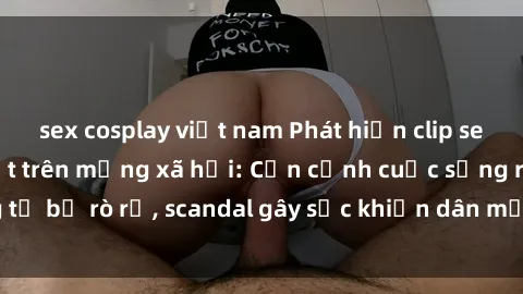 sex cosplay việt nam Phát hiện clip sex quay lén hot nhất trên mạng xã hội: Cận cảnh cuộc sống riêng tư bị rò rỉ, scandal gây sốc khiến dân mạng không khỏi bàng hoàng