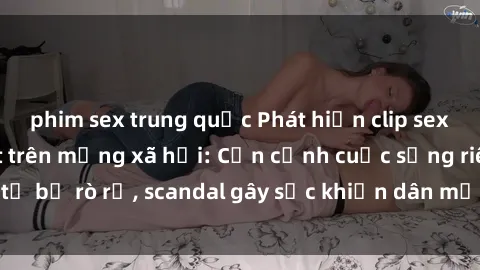 phim sex trung quốc Phát hiện clip sex quay lén hot nhất trên mạng xã hội: Cận cảnh cuộc sống riêng tư bị rò rỉ, scandal gây sốc khiến dân mạng không khỏi bàng hoàng