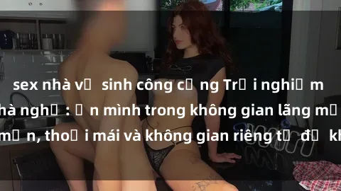 sex nhà vệ sinh công cộng Trải nghiệm độc đáo tại sex nhà nghỉ: ẩn mình trong không gian lãng mạn, thoải mái và không gian riêng tư để khuấy động tình ái.