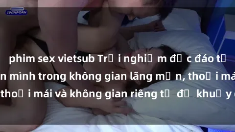 phim sex vietsub Trải nghiệm độc đáo tại sex nhà nghỉ: ẩn mình trong không gian lãng mạn, thoải mái và không gian riêng tư để khuấy động tình ái.
