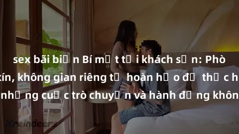 sex bãi biển Bí mật tại khách sạn: Phòng quay lén khép kín, không gian riêng tư hoàn hảo để thực hiện những cuộc trò chuyện và hành động không bị người khác phát hiện.