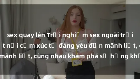 sex quay lén Trải nghiệm sex ngoài trời: Khi thiên nhiên kết nối cảm xúc từ đáng yêu đến mãnh liệt, cùng nhau khám phá sự hứng khởi và thú vị.