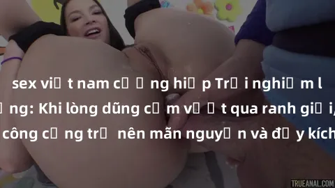 sex việt nam cưỡng hiếp Trải nghiệm làm tình ngoài đường: Khi lòng dũng cảm vượt qua ranh giới, cuộc hẹn nơi công cộng trở nên mãn nguyện và đầy kích thích. Hành vi nguy hiểm, nhưng cũng tạo nên cảm g
