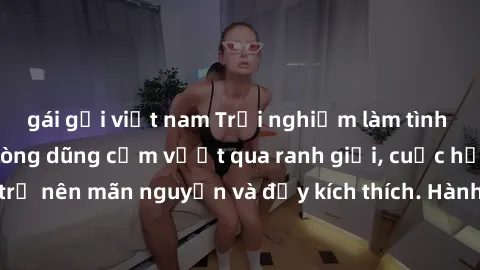 gái gọi việt nam Trải nghiệm làm tình ngoài đường: Khi lòng dũng cảm vượt qua ranh giới, cuộc hẹn nơi công cộng trở nên mãn nguyện và đầy kích thích. Hành vi nguy hiểm, nhưng cũng tạo nên cảm giác mới