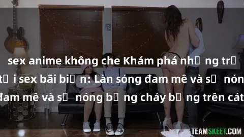 sex anime không che Khám phá những trải nghiệm độc đáo tại sex bãi biển: Làn sóng đam mê và sự nóng bỏng cháy bỏng trên cát trắng