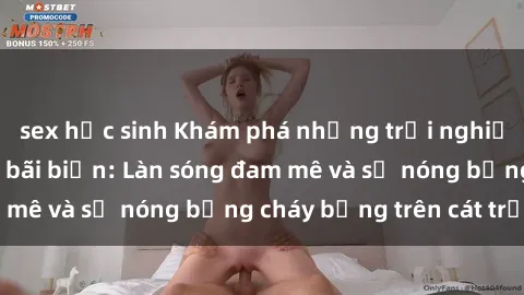 sex học sinh Khám phá những trải nghiệm độc đáo tại sex bãi biển: Làn sóng đam mê và sự nóng bỏng cháy bỏng trên cát trắng
