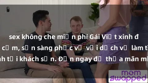 sex không che miễn phí Gái Việt xinh đẹp, nồng nàn tình cảm, sẵn sàng phục vụ với dịch vụ làm tình tại khách sạn. Đến ngay để thỏa mãn mọi khao khát của bạn!