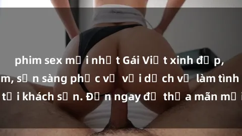 phim sex mới nhất Gái Việt xinh đẹp, nồng nàn tình cảm, sẵn sàng phục vụ với dịch vụ làm tình tại khách sạn. Đến ngay để thỏa mãn mọi khao khát của bạn!