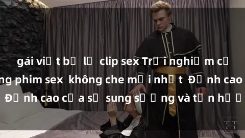 gái việt bị lộ clip sex Trải nghiệm cực kỳ nóng bỏng trong phim sex  không che mới nhất  Đỉnh cao của sự sung sướng và tận hưởng chân thật
