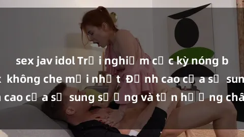 sex jav idol Trải nghiệm cực kỳ nóng bỏng trong phim sex  không che mới nhất  Đỉnh cao của sự sung sướng và tận hưởng chân thật
