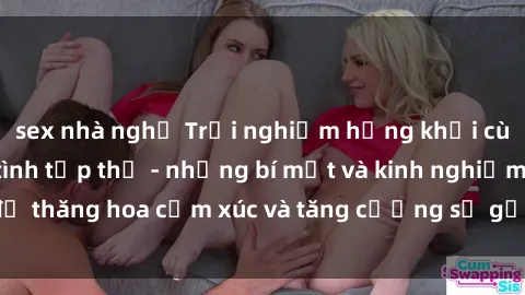 sex nhà nghỉ Trải nghiệm hứng khởi cùng với việc làm tình tập thể - những bí mật và kinh nghiệm để thăng hoa cảm xúc và tăng cường sự gắn kết trong mối quan hệ