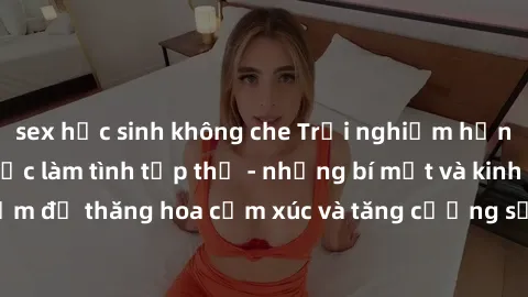 sex học sinh không che Trải nghiệm hứng khởi cùng với việc làm tình tập thể - những bí mật và kinh nghiệm để thăng hoa cảm xúc và tăng cường sự gắn kết trong mối quan hệ