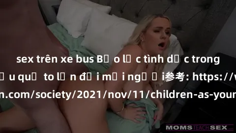 sex trên xe bus Bạo lực tình dục trong nhóm: nguy cơ và hậu quả to lớn đối mọi người参考: https://www.theguardian.com/society/2021/nov/11/children-as-young-as-four-are-being-sexually-abused-by-groups-in
