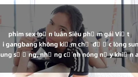 phim sex loạn luân Siêu phẩm gái Việt tham gia trong buổi gangbang không kiềm chế được lòng sung sướng, những cảnh nóng nảy khiến ai cũng phải mãn nhãn