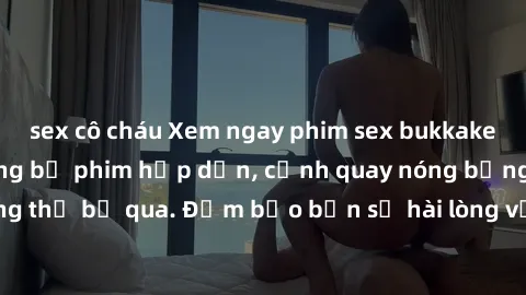 sex cô cháu Xem ngay phim sex bukkake hàng đầu với những bộ phim hấp dẫn, cảnh quay nóng bỏng không thể bỏ qua. Đảm bảo bạn sẽ hài lòng với trải nghiệm mới lạ này!