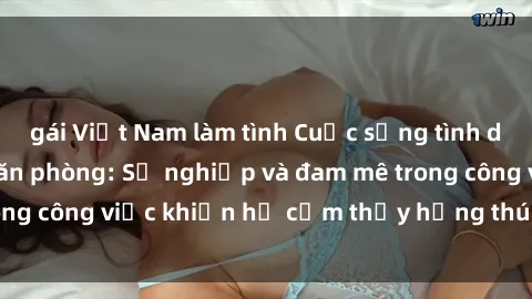 gái Việt Nam làm tình Cuộc sống tình dục của nhân viên văn phòng: Sự nghiệp và đam mê trong công việc khiến họ cảm thấy hứng thú với tình dục?