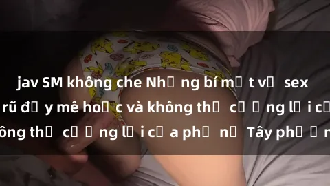 jav SM không che Những bí mật về sex gái Tây: Sự quyến rũ đầy mê hoặc và không thể cưỡng lại của phụ nữ Tây phương