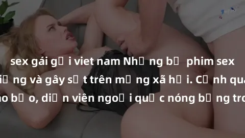 sex gái gọi viet nam Những bộ phim sex ngoại quốc nổi tiếng và gây sốt trên mạng xã hội. Cảnh quay táo bạo, diễn viên ngoại quốc nóng bỏng trong các tác phẩm đỉnh cao.