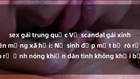 sex gái trung quốc Vụ scandal gái xinh lộ hàng gây sốt trên mạng xã hội: Nữ sinh đẹp mắt bị rò rỉ ảnh nóng khiến dân tình không khỏi bất ngờ và phẫn nộ!