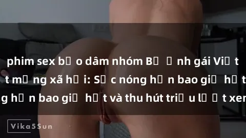 phim sex bạo dâm nhóm Bộ ảnh gái Việt Nam nude gây sốt mạng xã hội: Sắc nóng hơn bao giờ hết và thu hút triệu lượt xem