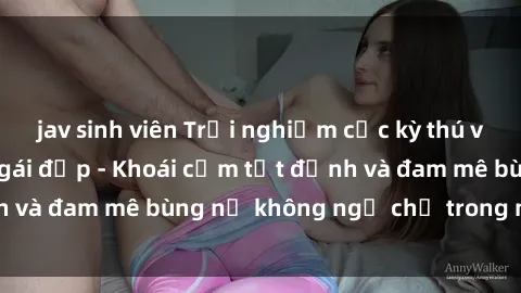 jav sinh viên Trải nghiệm cực kỳ thú vị khi làm tình với gái đẹp - Khoái cảm tột đỉnh và đam mê bùng nổ không ngờ chỉ trong một đêm!