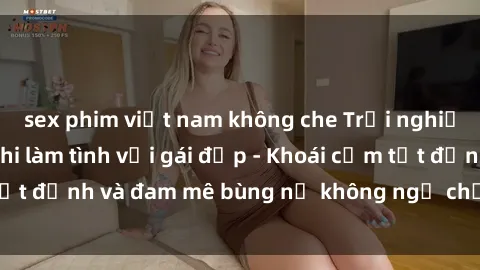 sex phim việt nam không che Trải nghiệm cực kỳ thú vị khi làm tình với gái đẹp - Khoái cảm tột đỉnh và đam mê bùng nổ không ngờ chỉ trong một đêm!