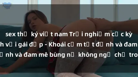 sex thư ký việt nam Trải nghiệm cực kỳ thú vị khi làm tình với gái đẹp - Khoái cảm tột đỉnh và đam mê bùng nổ không ngờ chỉ trong một đêm!