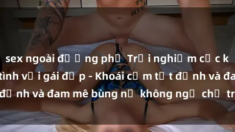 sex ngoài đường phố Trải nghiệm cực kỳ thú vị khi làm tình với gái đẹp - Khoái cảm tột đỉnh và đam mê bùng nổ không ngờ chỉ trong một đêm!