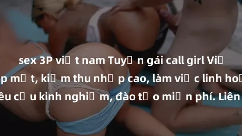 sex 3P việt nam Tuyển gái call girl Việt Nam gợi cảm, đẹp mắt, kiếm thu nhập cao, làm việc linh hoạt, không yêu cầu kinh nghiệm, đào tạo miễn phí. Liên hệ ngay để biết thêm chi tiết!