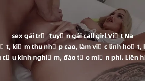 sex gái trẻ Tuyển gái call girl Việt Nam gợi cảm, đẹp mắt, kiếm thu nhập cao, làm việc linh hoạt, không yêu cầu kinh nghiệm, đào tạo miễn phí. Liên hệ ngay để biết thêm chi tiết!