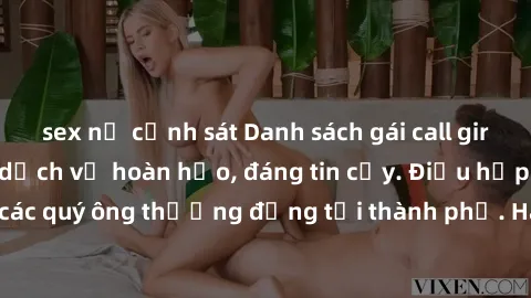 sex nữ cảnh sát Danh sách gái call girl vip chất lượng, dịch vụ hoàn hảo, đáng tin cậy. Điều hấp dẫn cho các quý ông thượng đẳng tại thành phố. Hãy nhấc máy và đặt lịch ngay!