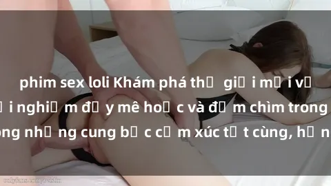 phim sex loli Khám phá thế giới mới với sex người lớn: trải nghiệm đầy mê hoặc và đắm chìm trong những cung bậc cảm xúc tột cùng, hứng khởi và cuốn hút.