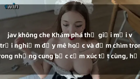jav không che Khám phá thế giới mới với sex người lớn: trải nghiệm đầy mê hoặc và đắm chìm trong những cung bậc cảm xúc tột cùng, hứng khởi và cuốn hút.
