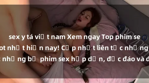 sex y tá việt nam Xem ngay Top phim sex mới nhất đang hot nhất hiện nay! Cập nhật liên tục những bộ phim sex hấp dẫn, độc đáo và đầy kích thích.
