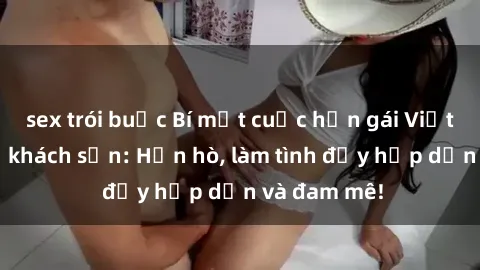 sex trói buộc Bí mật cuộc hẹn gái Việt lần đầu ở khách sạn: Hẹn hò, làm tình đầy hấp dẫn và đam mê!