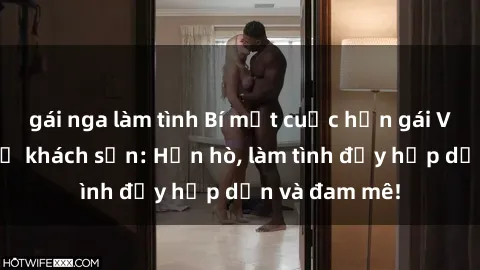 gái nga làm tình Bí mật cuộc hẹn gái Việt lần đầu ở khách sạn: Hẹn hò, làm tình đầy hấp dẫn và đam mê!