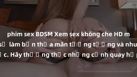 phim sex BDSM Xem sex không che HD miễn phí đảm bảo sẽ làm bạn thỏa mãn tưởng tượng và nhu cầu tình dục. Hãy thưởng thức những cảnh quay hấp dẫn và mãnh liệt ngay bây giờ!