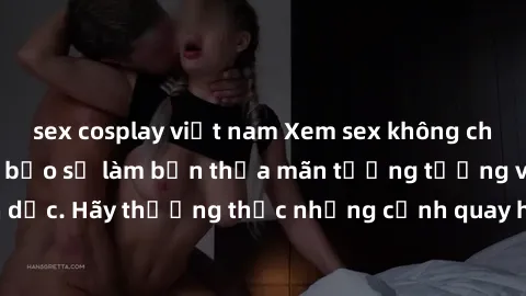 sex cosplay việt nam Xem sex không che HD miễn phí đảm bảo sẽ làm bạn thỏa mãn tưởng tượng và nhu cầu tình dục. Hãy thưởng thức những cảnh quay hấp dẫn và mãnh liệt ngay bây giờ!