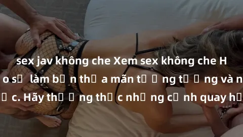 sex jav không che Xem sex không che HD miễn phí đảm bảo sẽ làm bạn thỏa mãn tưởng tượng và nhu cầu tình dục. Hãy thưởng thức những cảnh quay hấp dẫn và mãnh liệt ngay bây giờ!