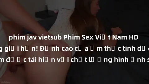 phim jav vietsub Phim Sex Việt Nam HD - Xem ngay và không giới hạn! Đỉnh cao của ẩm thực tình dục Việt Nam được tái hiện với chất lượng hình ảnh sắc nét. Hãy thưởng thức ngay!